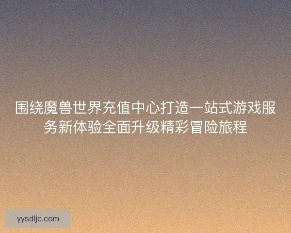 围绕魔兽世界充值中心打造一站式游戏服务新体验全面升级精彩冒险旅程