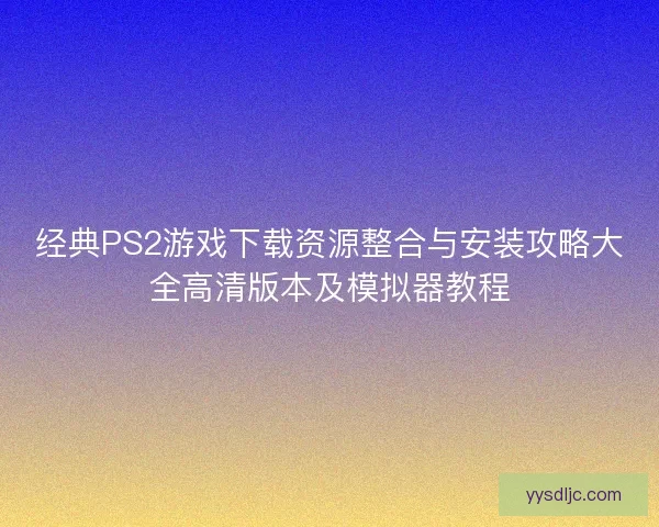 经典PS2游戏下载资源整合与安装攻略大全高清版本及模拟器教程