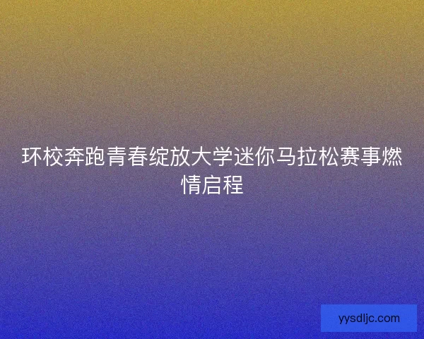 环校奔跑青春绽放大学迷你马拉松赛事燃情启程