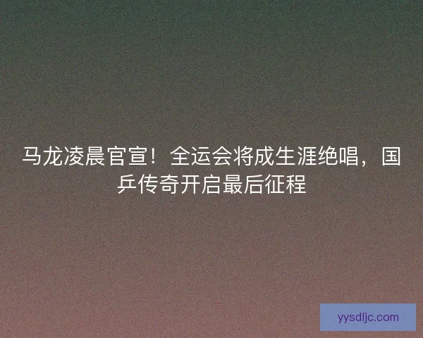 马龙凌晨官宣！全运会将成生涯绝唱，国乒传奇开启最后征程