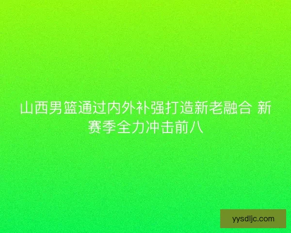 山西男篮通过内外补强打造新老融合 新赛季全力冲击前八