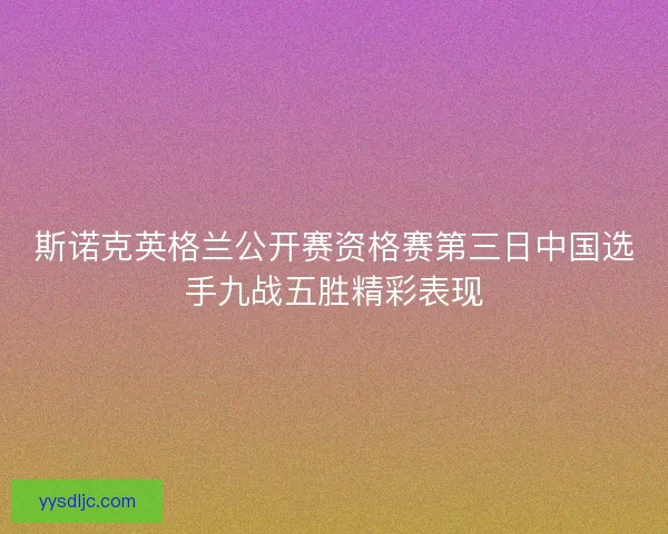 斯诺克英格兰公开赛资格赛第三日中国选手九战五胜精彩表现