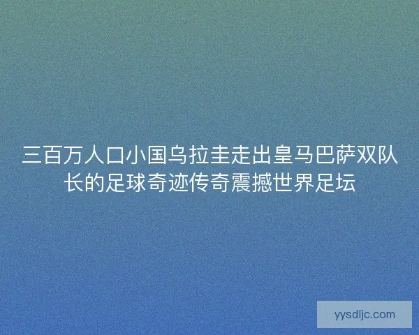 三百万人口小国乌拉圭走出皇马巴萨双队长的足球奇迹传奇震撼世界足坛