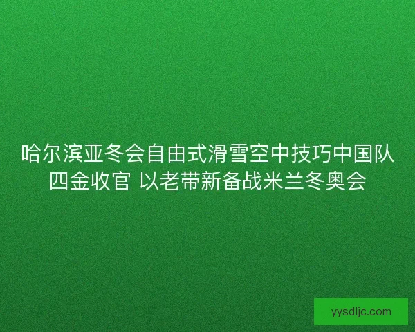 哈尔滨亚冬会自由式滑雪空中技巧中国队四金收官 以老带新备战米兰冬奥会