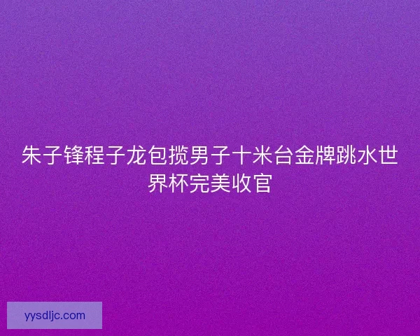 朱子锋程子龙包揽男子十米台金牌跳水世界杯完美收官