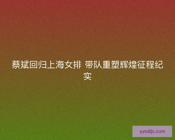 蔡斌回归上海女排 带队重塑辉煌征程纪实