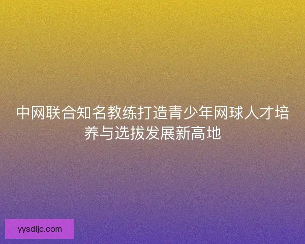 中网联合知名教练打造青少年网球人才培养与选拔发展新高地
