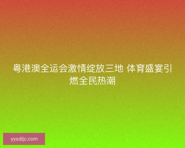 粤港澳全运会激情绽放三地 体育盛宴引燃全民热潮