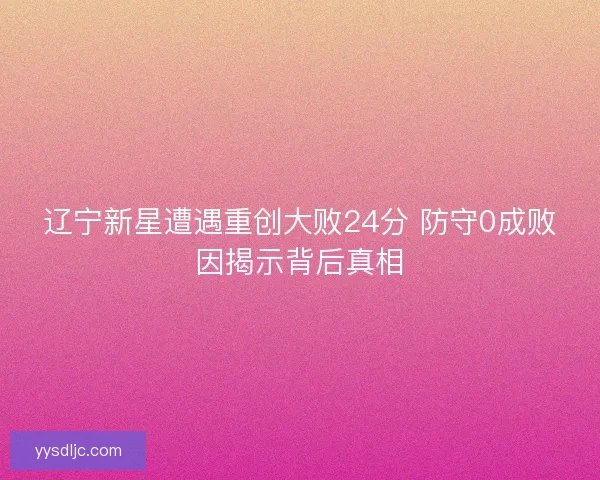 辽宁新星遭遇重创大败24分 防守0成败因揭示背后真相