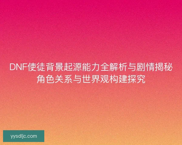 DNF使徒背景起源能力全解析与剧情揭秘角色关系与世界观构建探究