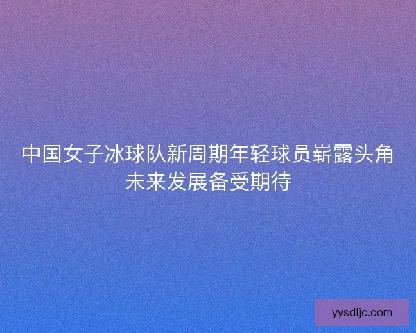 中国女子冰球队新周期年轻球员崭露头角未来发展备受期待