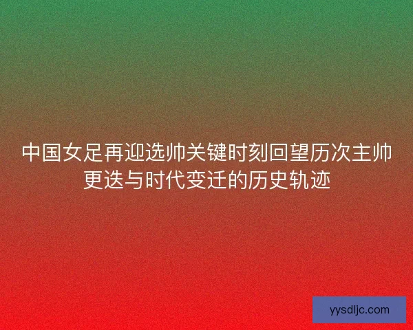 中国女足再迎选帅关键时刻回望历次主帅更迭与时代变迁的历史轨迹