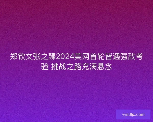 郑钦文张之臻2024美网首轮皆遇强敌考验 挑战之路充满悬念