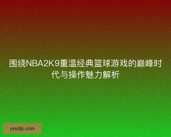 围绕NBA2K9重温经典篮球游戏的巅峰时代与操作魅力解析 围绕NBA2K9重温经典篮球游戏的巅峰时代与操作魅力解析