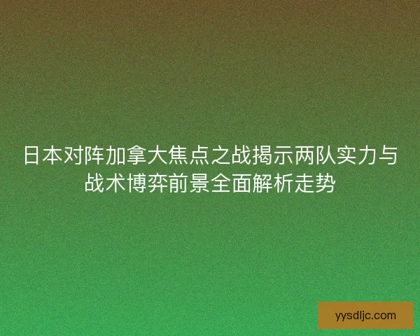 日本对阵加拿大焦点之战揭示两队实力与战术博弈前景全面解析走势