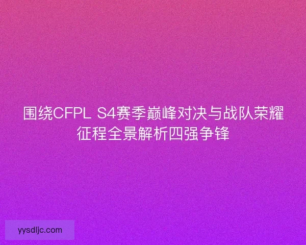 围绕CFPL S4赛季巅峰对决与战队荣耀征程全景解析四强争锋 围绕CFPL S4赛季巅峰对决与战队荣耀征程全景解析四强争锋