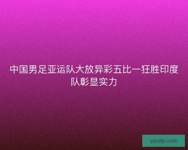中国男足亚运队大放异彩五比一狂胜印度队彰显实力