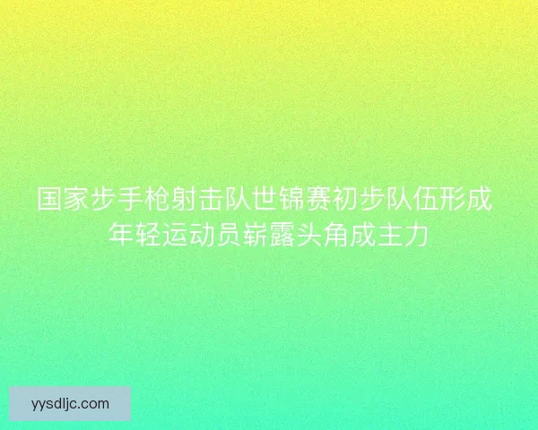 国家步手枪射击队世锦赛初步队伍形成 年轻运动员崭露头角成主力