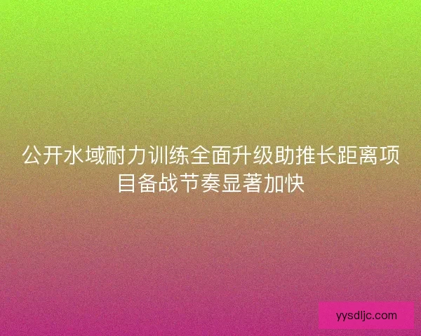 公开水域耐力训练全面升级助推长距离项目备战节奏显著加快