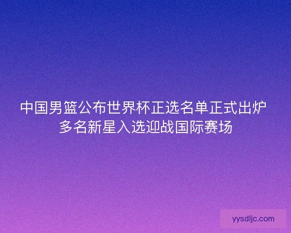 中国男篮公布世界杯正选名单正式出炉 多名新星入选迎战国际赛场